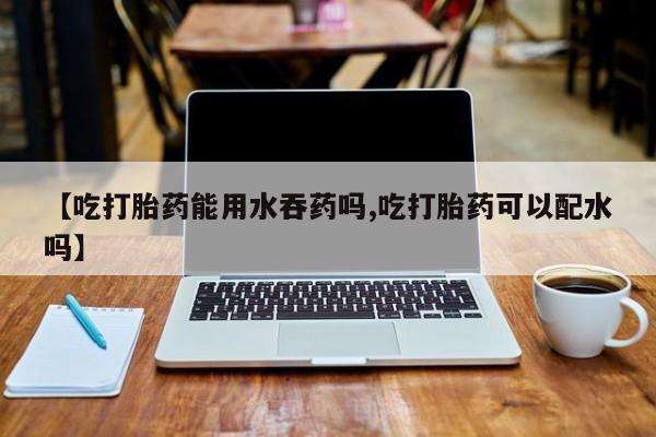 药流药货到付款【吃打胎药能用水吞药吗,吃打胎药可以配水吗】
