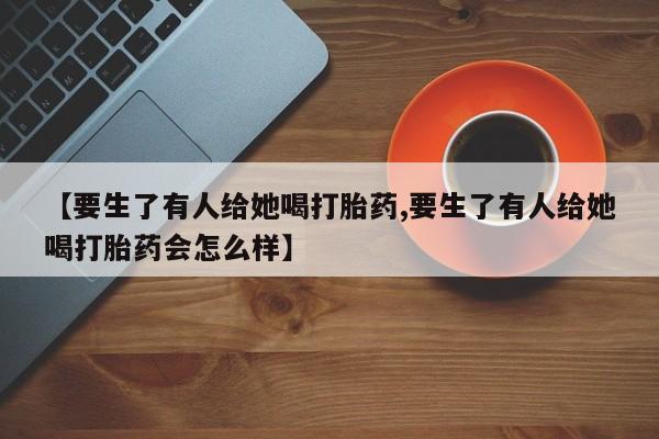药流药货到付款【要生了有人给她喝打胎药,要生了有人给她喝打胎药会怎么样】