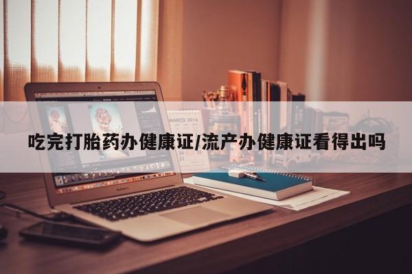 药流药货到付款吃完打胎药办健康证/流产办健康证看得出吗