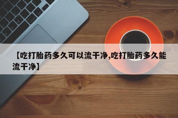 药流药货到付款【吃打胎药多久可以流干净,吃打胎药多久能流干净】