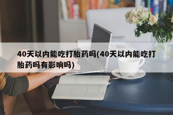 药流药货到付款40天以内能吃打胎药吗(40天以内能吃打胎药吗有影响吗)