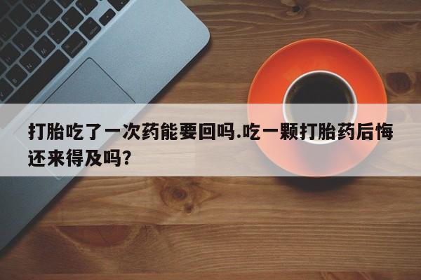 药流药货到付款打胎吃了一次药能要回吗.吃一颗打胎药后悔还来得及吗？