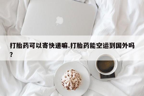 药流药货到付款打胎药可以寄快递嘛.打胎药能空运到国外吗？