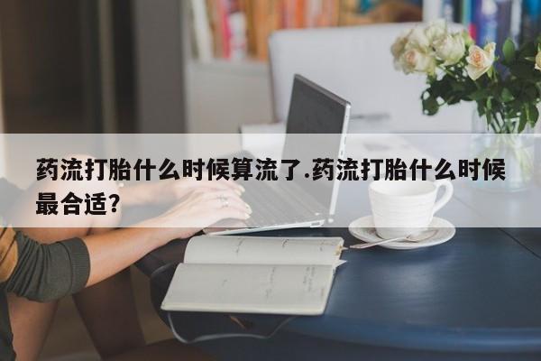 药流药货到付款药流打胎什么时候算流了.药流打胎什么时候最合适？