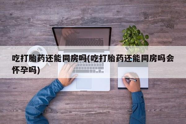 药流药货到付款吃打胎药还能同房吗(吃打胎药还能同房吗会怀孕吗)