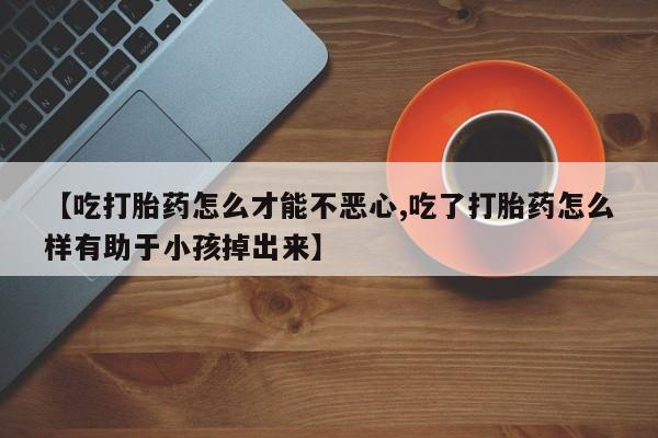药流药货到付款【吃打胎药怎么才能不恶心,吃了打胎药怎么样有助于小孩掉出来】