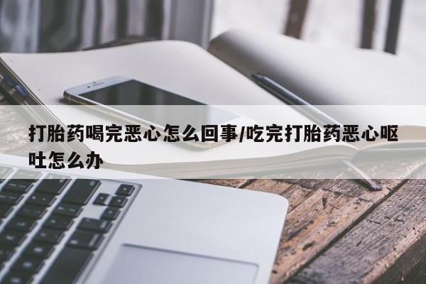 药流药货到付款打胎药喝完恶心怎么回事/吃完打胎药恶心呕吐怎么办