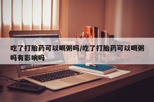 药流药货到付款吃了打胎药可以喝粥吗/吃了打胎药可以喝粥吗有影响吗