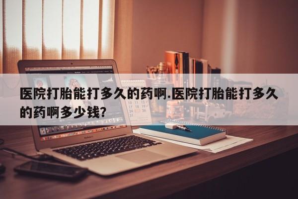 药流药货到付款医院打胎能打多久的药啊.医院打胎能打多久的药啊多少钱？
