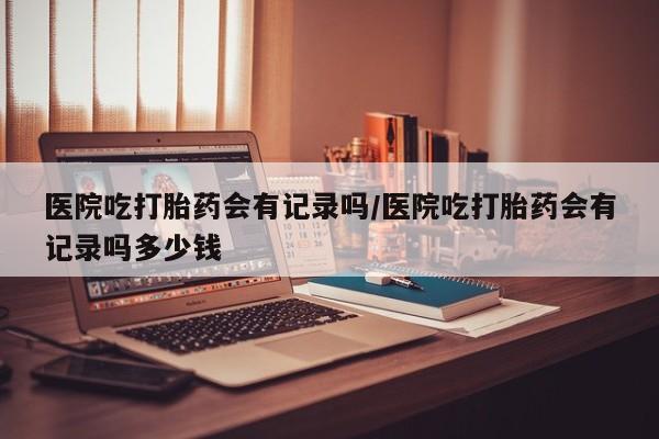 药流药货到付款医院吃打胎药会有记录吗/医院吃打胎药会有记录吗多少钱