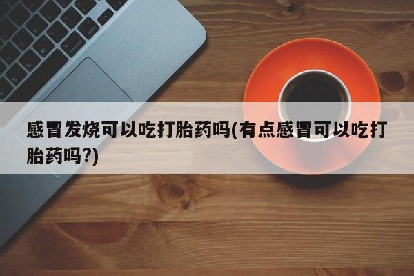 药流药货到付款感冒发烧可以吃打胎药吗(有点感冒可以吃打胎药吗?)