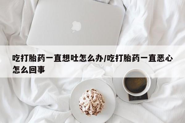 药流药货到付款吃打胎药一直想吐怎么办/吃打胎药一直恶心怎么回事