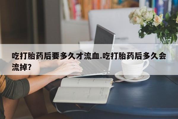 药流药货到付款吃打胎药后要多久才流血.吃打胎药后多久会流掉？