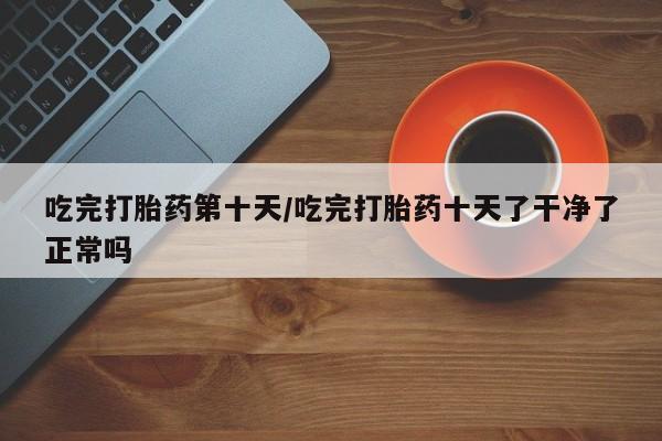 药流药货到付款吃完打胎药第十天/吃完打胎药十天了干净了正常吗