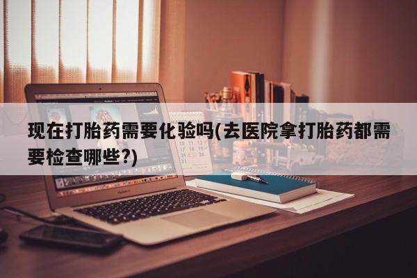药流药货到付款现在打胎药需要化验吗(去医院拿打胎药都需要检查哪些?)