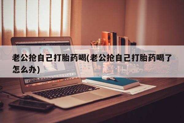 药流药货到付款老公抢自己打胎药喝(老公抢自己打胎药喝了怎么办)