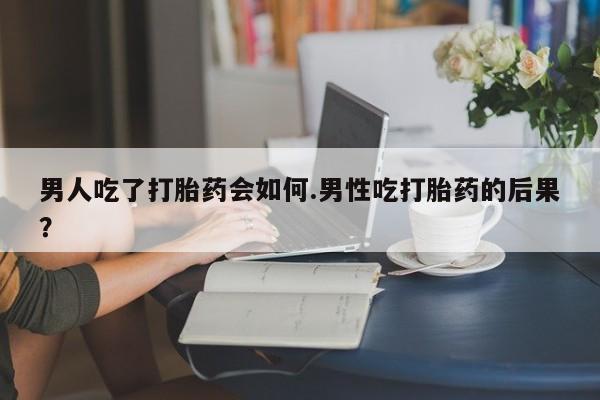 药流药货到付款男人吃了打胎药会如何.男性吃打胎药的后果？