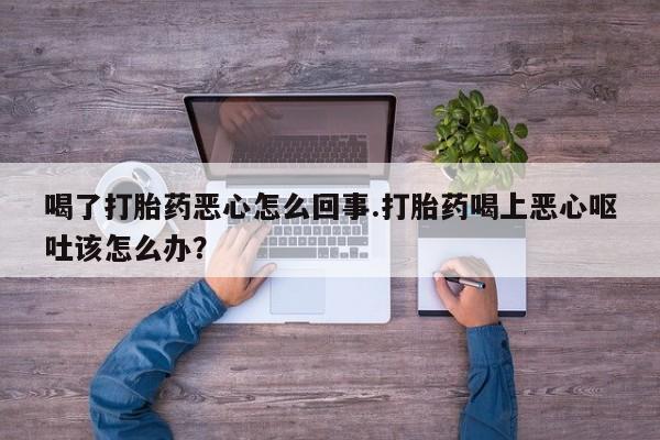 药流药货到付款喝了打胎药恶心怎么回事.打胎药喝上恶心呕吐该怎么办？
