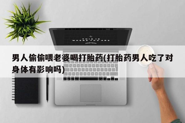 药流药货到付款男人偷偷喂老婆喝打胎药(打胎药男人吃了对身体有影响吗)