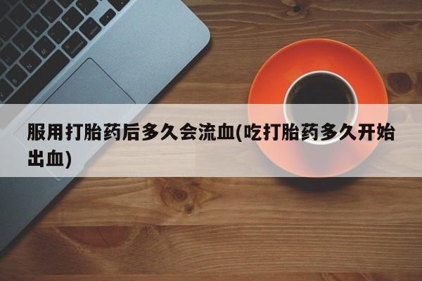 药流药货到付款服用打胎药后多久会流血(吃打胎药多久开始出血)