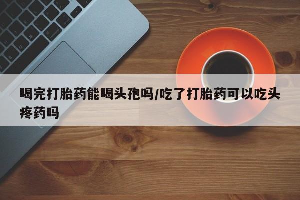 药流药货到付款喝完打胎药能喝头孢吗/吃了打胎药可以吃头疼药吗