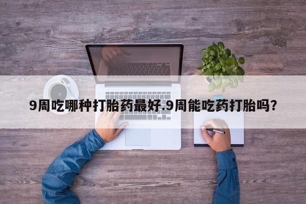药流药货到付款9周吃哪种打胎药最好.9周能吃药打胎吗？