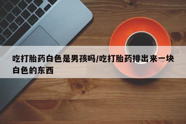 药流药货到付款吃打胎药白色是男孩吗/吃打胎药排出来一块白色的东西