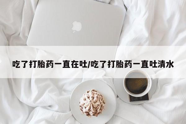 药流药货到付款吃了打胎药一直在吐/吃了打胎药一直吐清水