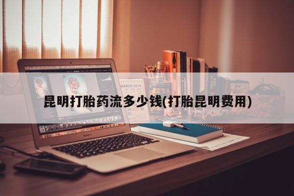 药流药货到付款昆明打胎药流多少钱(打胎昆明费用)