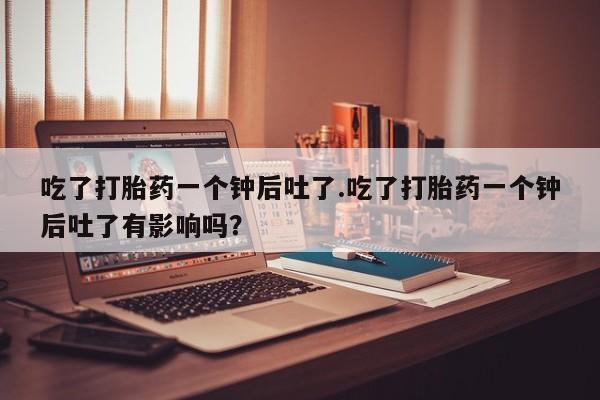 药流药货到付款吃了打胎药一个钟后吐了.吃了打胎药一个钟后吐了有影响吗？