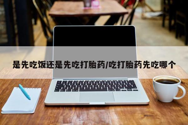 药流药货到付款是先吃饭还是先吃打胎药/吃打胎药先吃哪个