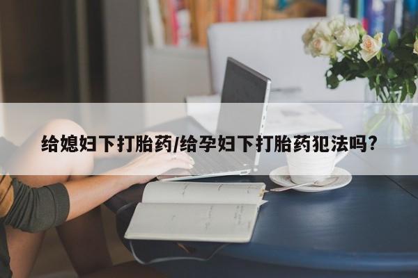 药流药货到付款给媳妇下打胎药/给孕妇下打胎药犯法吗?