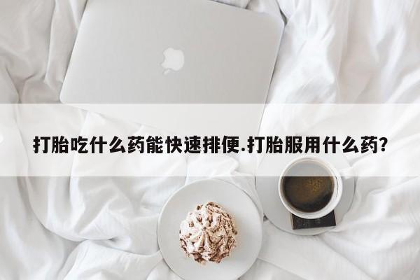 药流药货到付款打胎吃什么药能快速排便.打胎服用什么药？