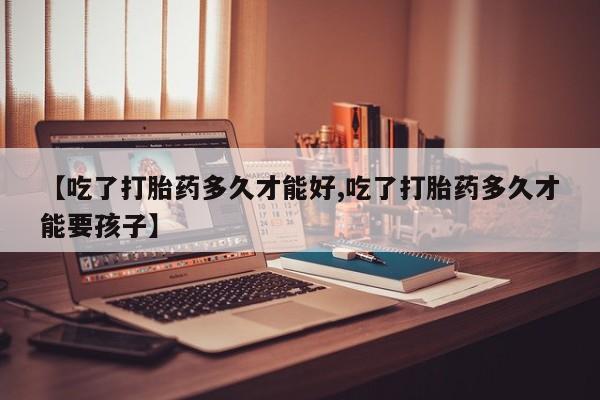 药流药货到付款【吃了打胎药多久才能好,吃了打胎药多久才能要孩子】
