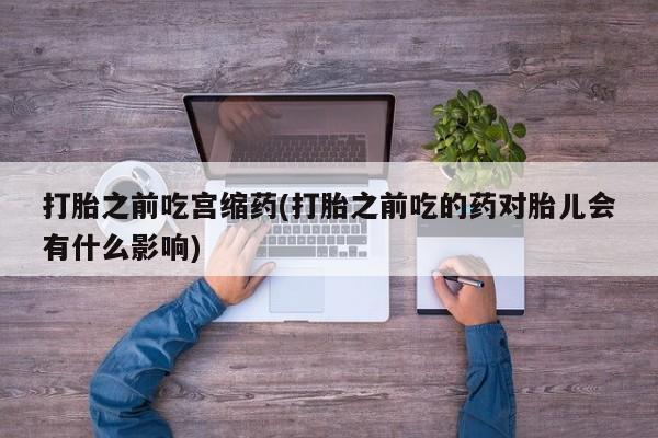 药流药货到付款打胎之前吃宫缩药(打胎之前吃的药对胎儿会有什么影响)
