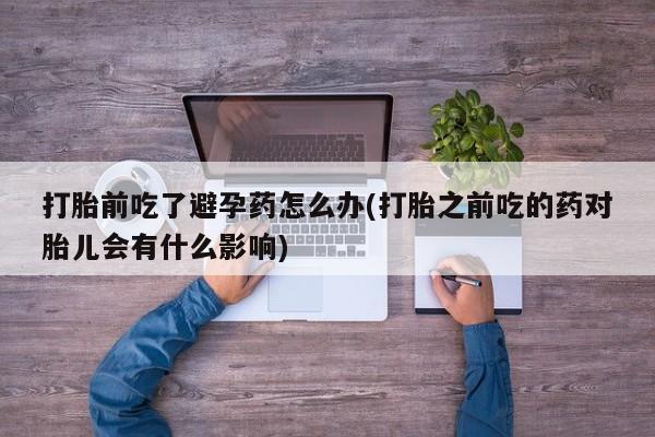 药流药货到付款打胎前吃了避孕药怎么办(打胎之前吃的药对胎儿会有什么影响)