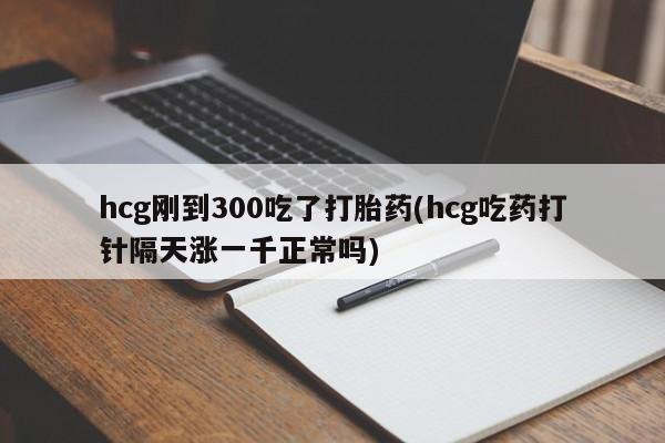 药流药货到付款hcg刚到300吃了打胎药(hcg吃药打针隔天涨一千正常吗)