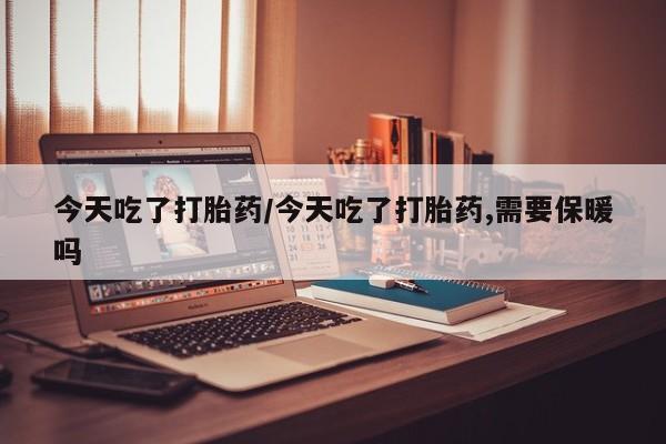 药流药货到付款今天吃了打胎药/今天吃了打胎药,需要保暖吗