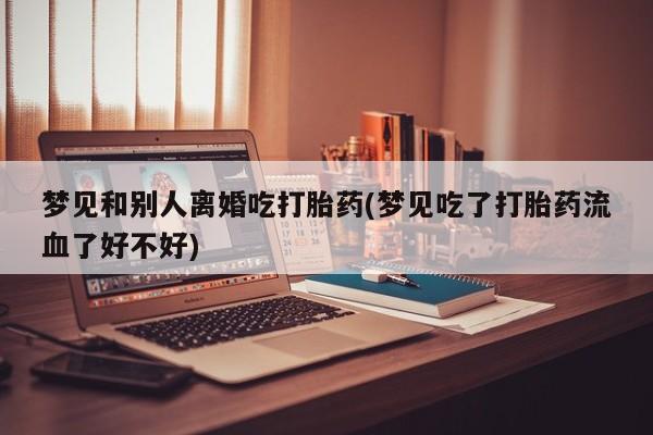药流药货到付款梦见和别人离婚吃打胎药(梦见吃了打胎药流血了好不好)