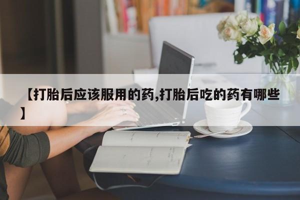 药流药货到付款【打胎后应该服用的药,打胎后吃的药有哪些】