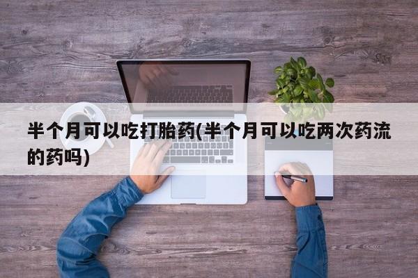 药流药货到付款半个月可以吃打胎药(半个月可以吃两次药流的药吗)