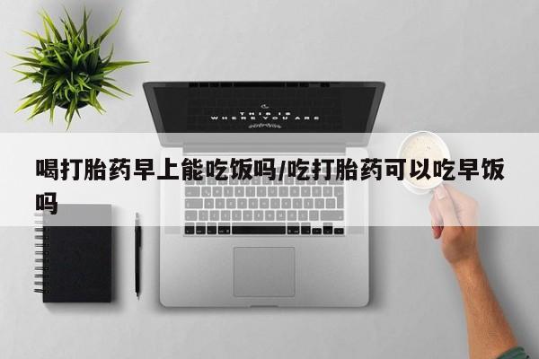 药流药货到付款喝打胎药早上能吃饭吗/吃打胎药可以吃早饭吗
