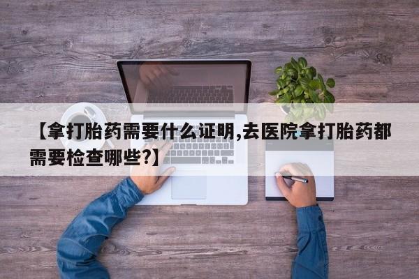 药流药货到付款【拿打胎药需要什么证明,去医院拿打胎药都需要检查哪些?】