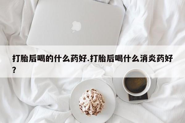 药流药货到付款打胎后喝的什么药好.打胎后喝什么消炎药好？