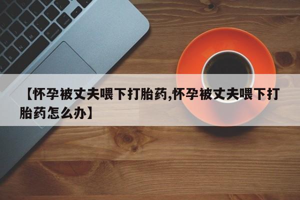 药流药货到付款【怀孕被丈夫喂下打胎药,怀孕被丈夫喂下打胎药怎么办】