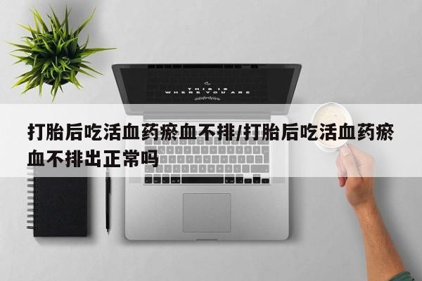 药流药货到付款打胎后吃活血药瘀血不排/打胎后吃活血药瘀血不排出正常吗