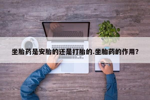 药流药货到付款坐胎药是安胎的还是打胎的.坐胎药的作用？