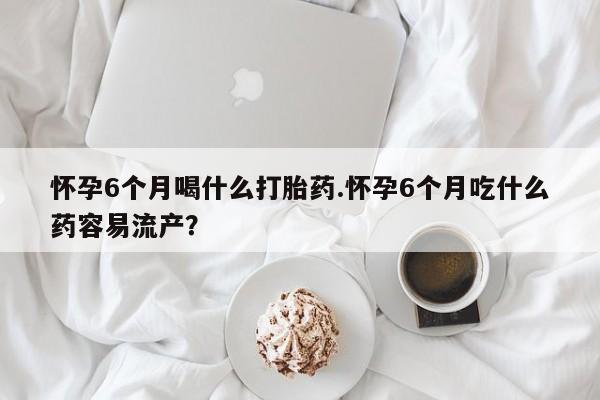 药流药货到付款怀孕6个月喝什么打胎药.怀孕6个月吃什么药容易流产？