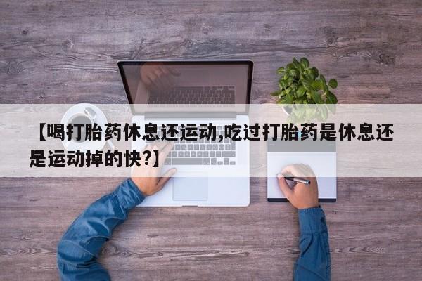 药流药货到付款【喝打胎药休息还运动,吃过打胎药是休息还是运动掉的快?】