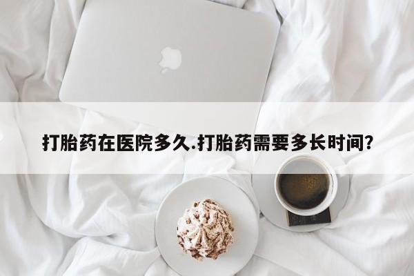 药流药货到付款打胎药在医院多久.打胎药需要多长时间？